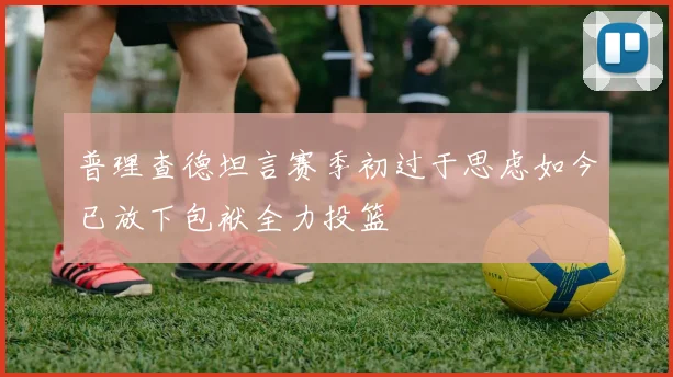 普理查德坦言赛季初过于思虑如今已放下包袱全力投篮