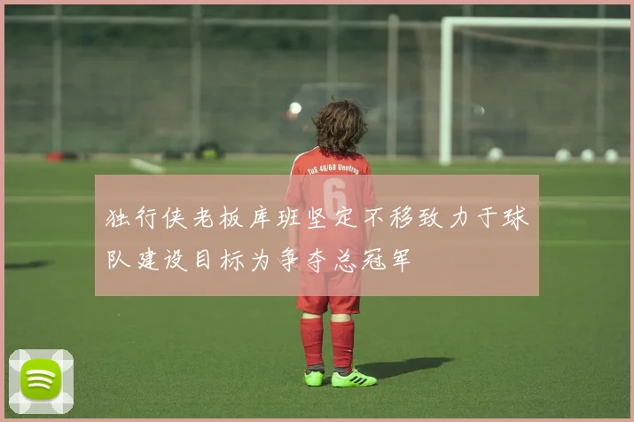 独行侠老板库班坚定不移致力于球队建设目标为争夺总冠军