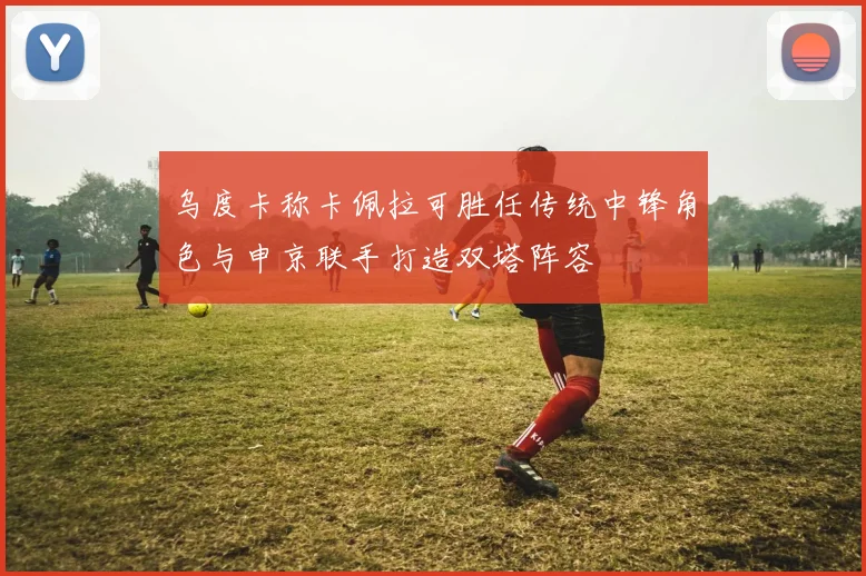 乌度卡称卡佩拉可胜任传统中锋角色与申京联手打造双塔阵容