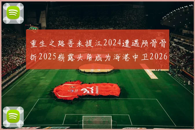 重生之路吾米提江2024遭遇颅骨骨折2025崭露头角成为海港中卫2026冲击U23冠军