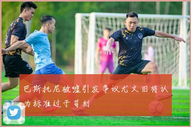 巴斯托尼被嘘引发争议尤文旧将认为标准过于苛刻