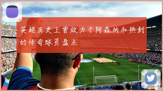 英超历史上曾效力于阿森纳和热刺的传奇球员盘点
