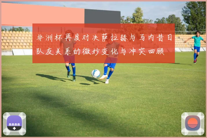 非洲杯再度对决萨拉赫与马内昔日队友关系的微妙变化与冲突回顾