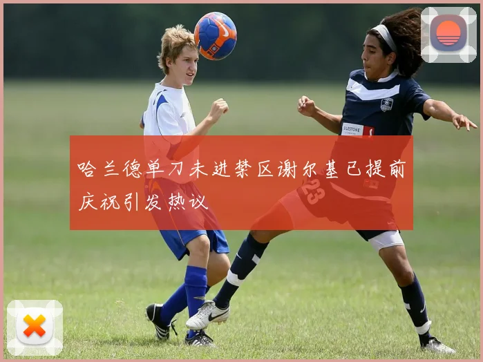 哈兰德单刀未进禁区谢尔基已提前庆祝引发热议