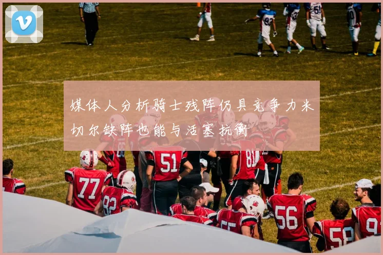 媒体人分析骑士残阵仍具竞争力米切尔缺阵也能与活塞抗衡
