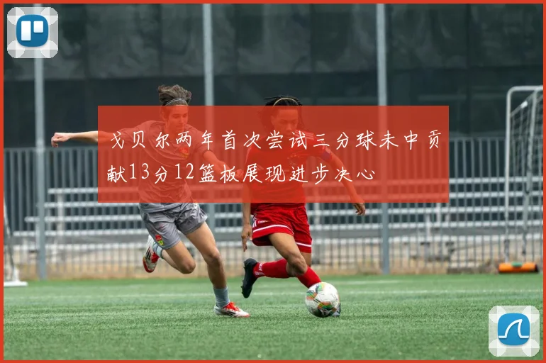 戈贝尔两年首次尝试三分球未中贡献13分12篮板展现进步决心
