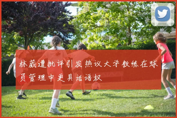 林葳遭批评引发热议大学教练在球员管理中更具话语权
