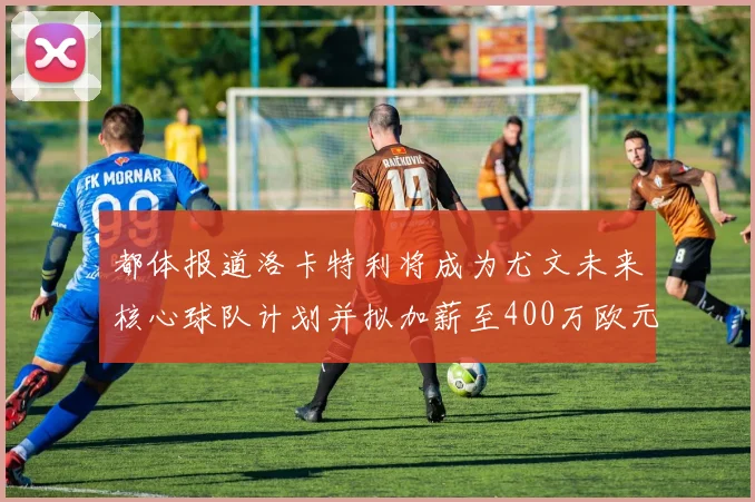 都体报道洛卡特利将成为尤文未来核心球队计划并拟加薪至400万欧元