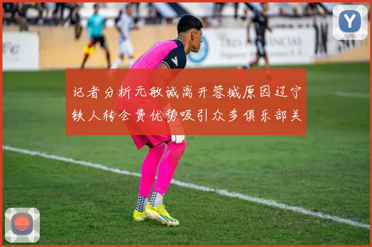记者分析元敏诚离开蓉城原因辽宁铁人转会费优势吸引众多俱乐部关注