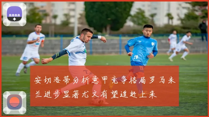 安切洛蒂分析意甲竞争格局罗马米兰进步显著尤文有望追赶上来
