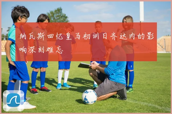 纳瓦斯回忆皇马初训日齐达内的影响深刻难忘