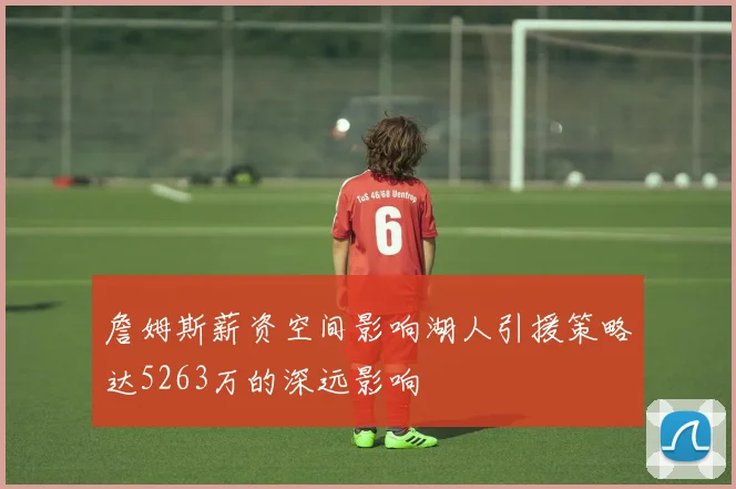 詹姆斯薪资空间影响湖人引援策略达5263万的深远影响