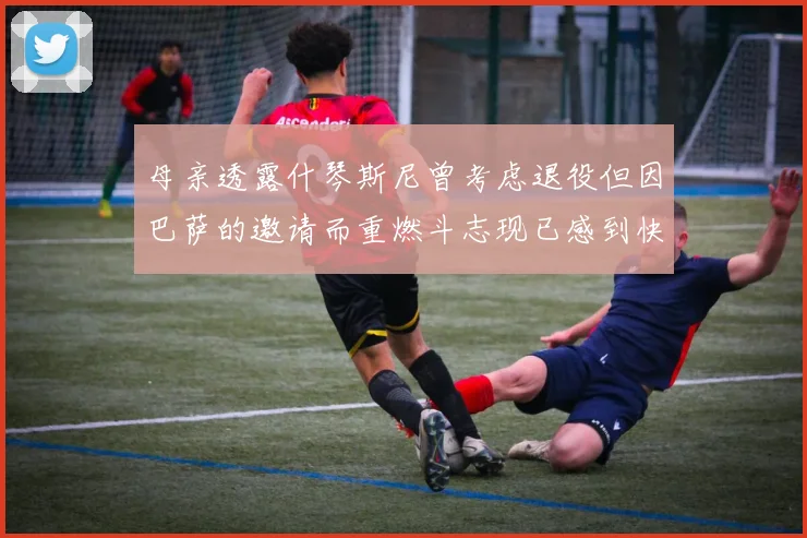 母亲透露什琴斯尼曾考虑退役但因巴萨的邀请而重燃斗志现已感到快乐