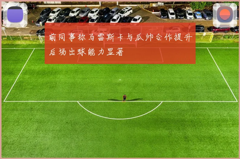 前同事称马雷斯卡与瓜帅合作提升后场出球能力显著