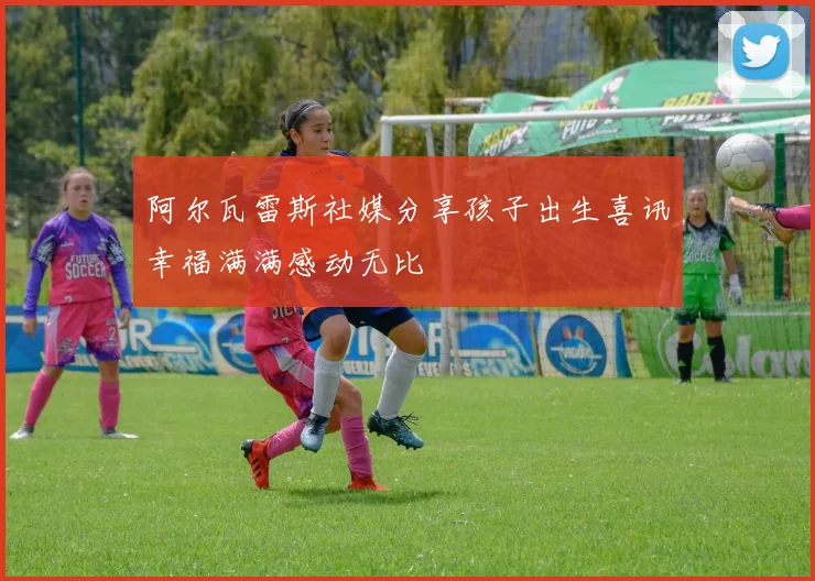 阿尔瓦雷斯社媒分享孩子出生喜讯幸福满满感动无比