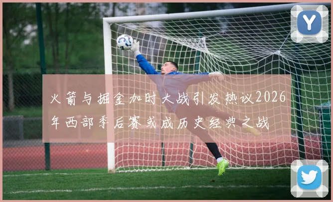 火箭与掘金加时大战引发热议2026年西部季后赛或成历史经典之战