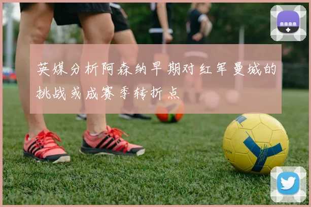 英媒分析阿森纳早期对红军曼城的挑战或成赛季转折点