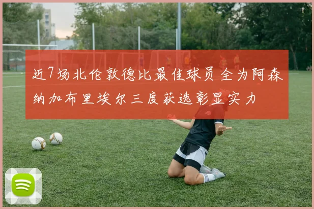 近7场北伦敦德比最佳球员全为阿森纳加布里埃尔三度获选彰显实力