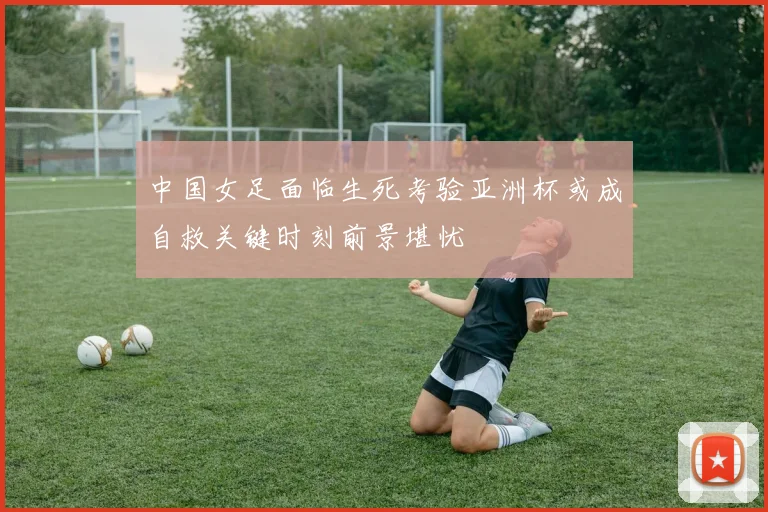 中国女足面临生死考验亚洲杯或成自救关键时刻前景堪忧