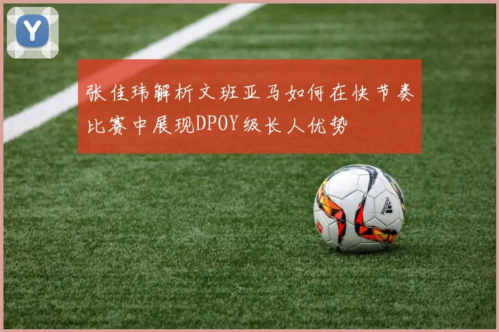 张佳玮解析文班亚马如何在快节奏比赛中展现DPOY级长人优势